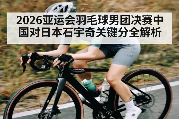 2026亚运会羽毛球男团决赛中国对日本石宇奇关键分全解析