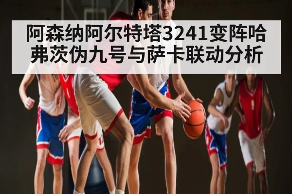 阿森纳阿尔特塔3241变阵哈弗茨伪九号与萨卡联动分析